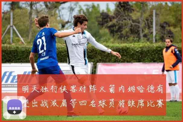 明天独行侠客对阵火箭内姆哈德有望出战浓眉等四名球员将缺席比赛