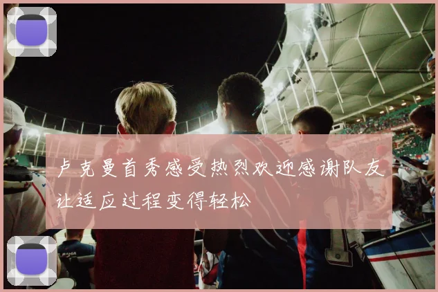 卢克曼首秀感受热烈欢迎感谢队友让适应过程变得轻松