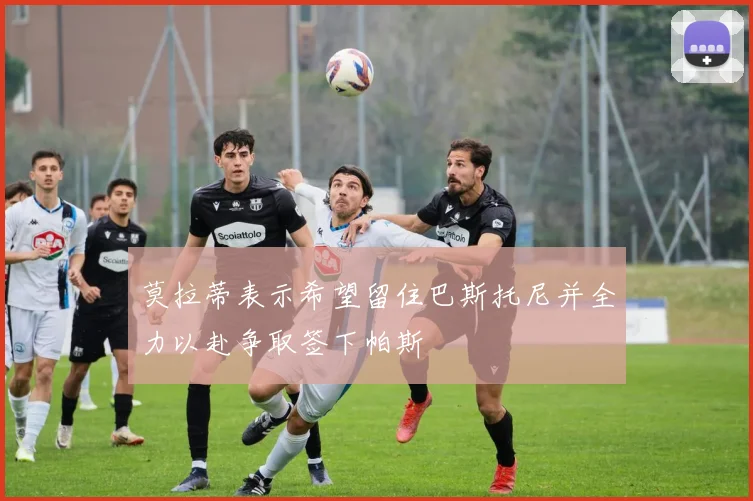 莫拉蒂表示希望留住巴斯托尼并全力以赴争取签下帕斯