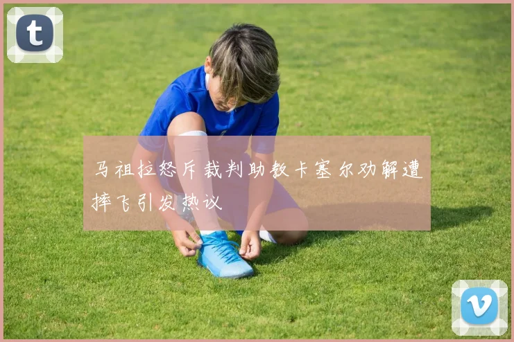 马祖拉怒斥裁判助教卡塞尔劝解遭摔飞引发热议