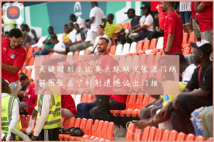 关键时刻法比奥头球助攻张源门线解围张玉宁补射遗憾偏出门框