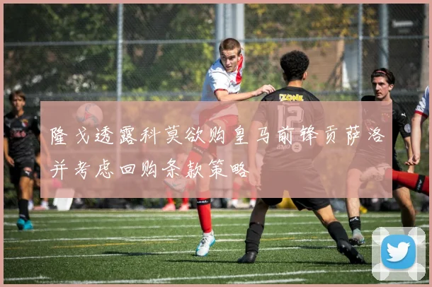 隆戈透露科莫欲购皇马前锋贡萨洛并考虑回购条款策略