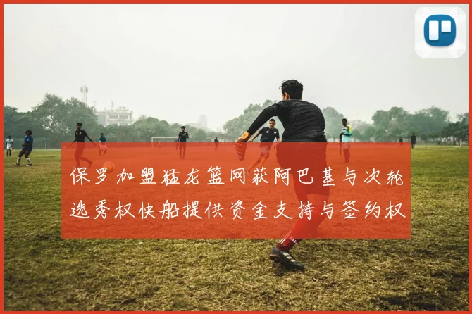 保罗加盟猛龙篮网获阿巴基与次轮选秀权快船提供资金支持与签约权