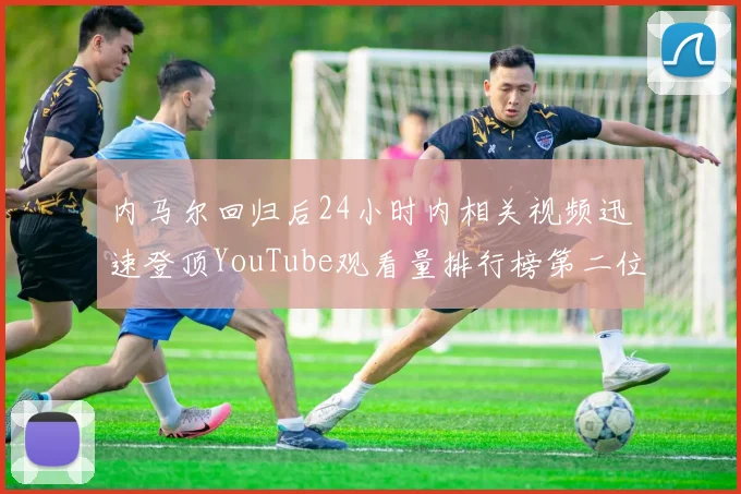 内马尔回归后24小时内相关视频迅速登顶YouTube观看量排行榜第二位