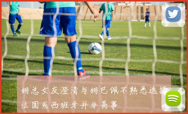 姆总女友澄清与姆巴佩不熟悉选择法国或西班牙并非易事