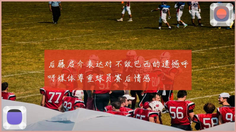 后藤启介表达对不敌巴西的遗憾呼吁媒体尊重球员赛后情感