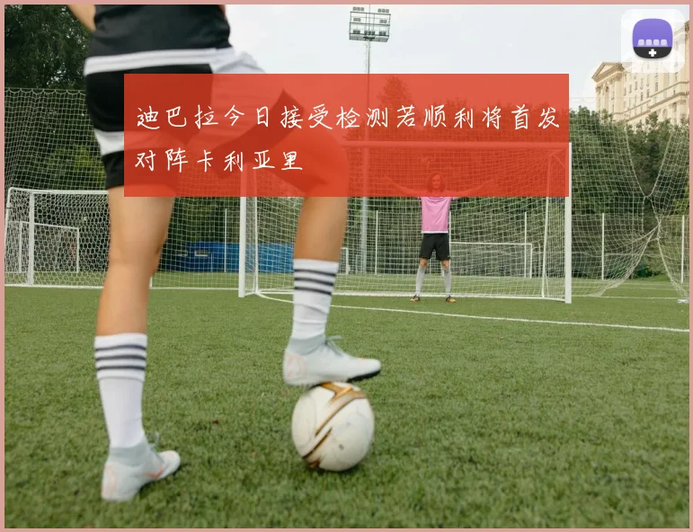 迪巴拉今日接受检测若顺利将首发对阵卡利亚里
