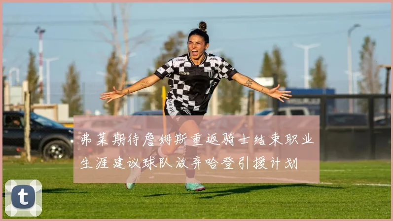 弗莱期待詹姆斯重返骑士结束职业生涯建议球队放弃哈登引援计划
