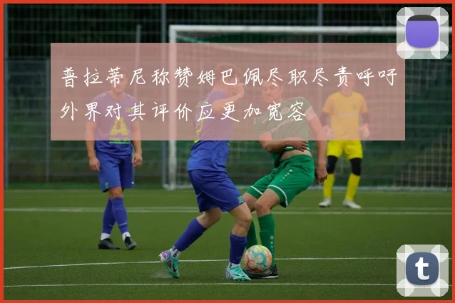 普拉蒂尼称赞姆巴佩尽职尽责呼吁外界对其评价应更加宽容