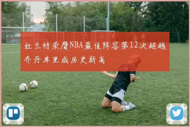 杜兰特荣膺NBA最佳阵容第12次超越乔丹库里成历史新高