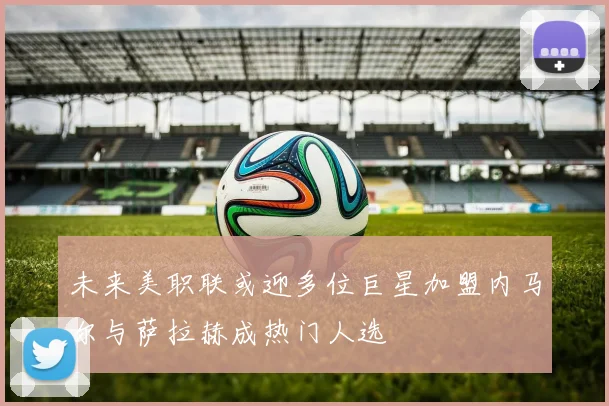 未来美职联或迎多位巨星加盟内马尔与萨拉赫成热门人选