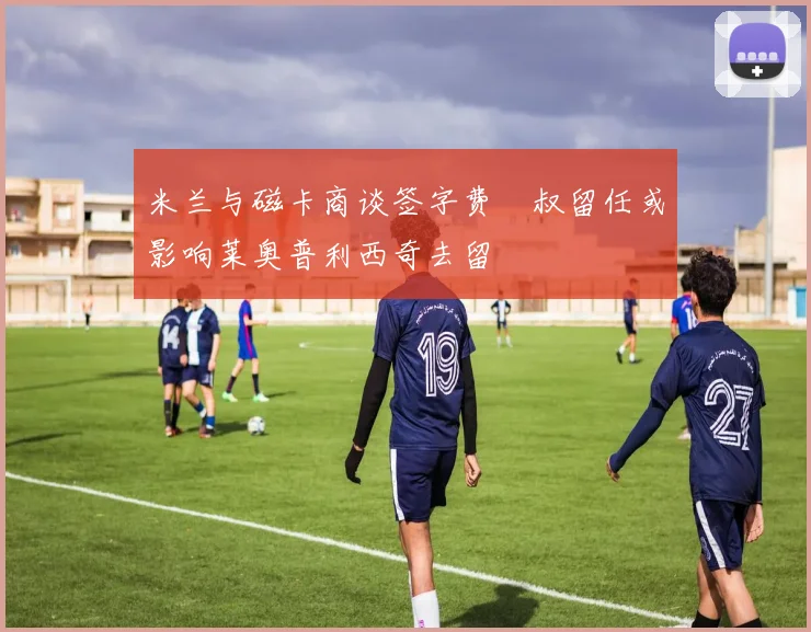 米兰与磁卡商谈签字费囧叔留任或影响莱奥普利西奇去留