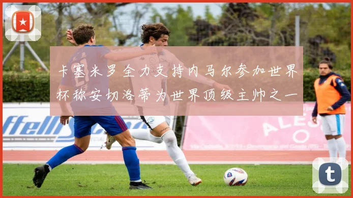 卡塞米罗全力支持内马尔参加世界杯称安切洛蒂为世界顶级主帅之一