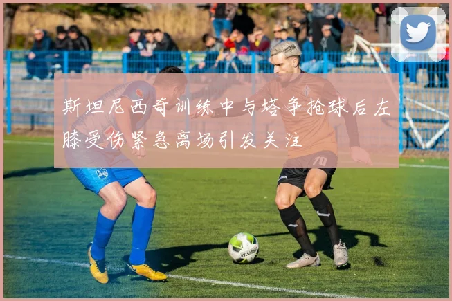 斯坦尼西奇训练中与塔争抢球后左膝受伤紧急离场引发关注