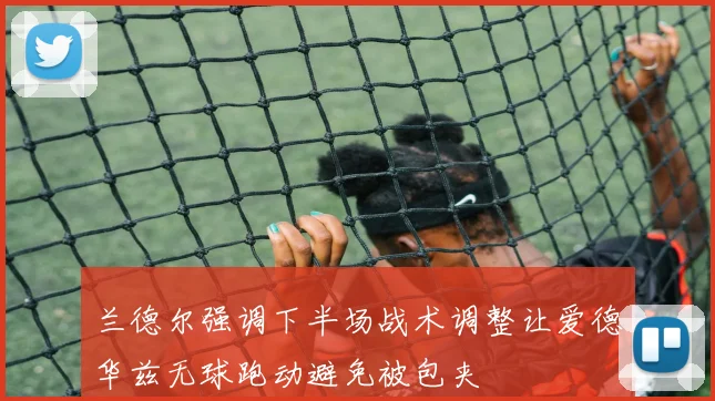 兰德尔强调下半场战术调整让爱德华兹无球跑动避免被包夹